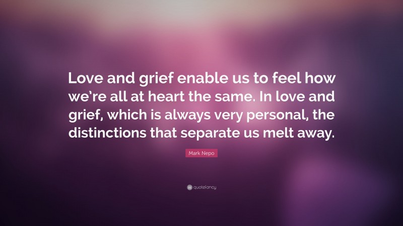 Mark Nepo Quote: “Love and grief enable us to feel how we’re all at heart the same. In love and grief, which is always very personal, the distinctions that separate us melt away.”