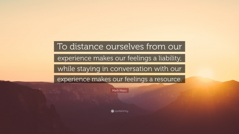 Mark Nepo Quote: “To distance ourselves from our experience makes our feelings a liability, while staying in conversation with our experience makes our feelings a resource.”