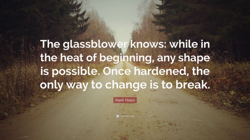 Mark Nepo Quote: “The glassblower knows: while in the heat of beginning, any shape is possible. Once hardened, the only way to change is to break.”