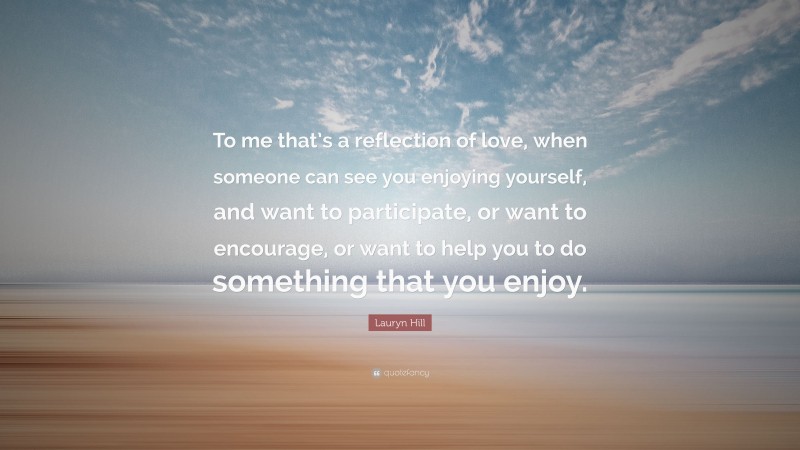Lauryn Hill Quote: “To me that’s a reflection of love, when someone can see you enjoying yourself, and want to participate, or want to encourage, or want to help you to do something that you enjoy.”