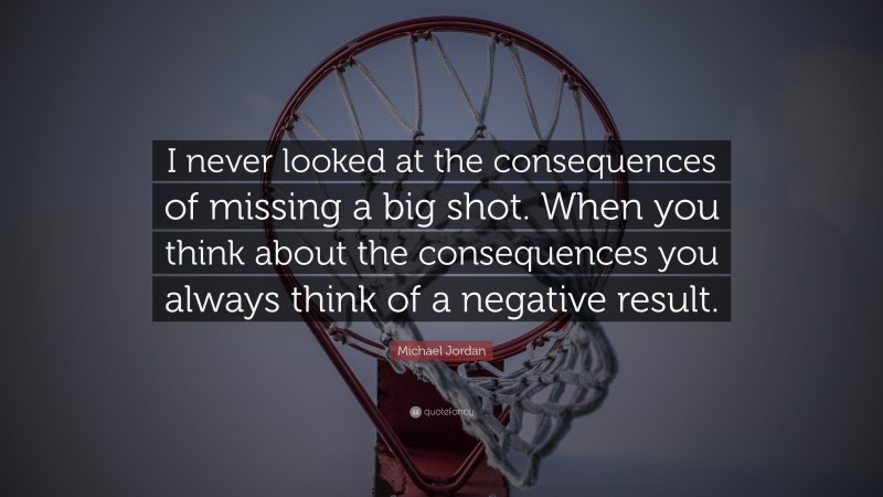 Michael Jordan Quote: “I never looked at the consequences of missing a big shot. When you think about the consequences you always think of a negative result.”