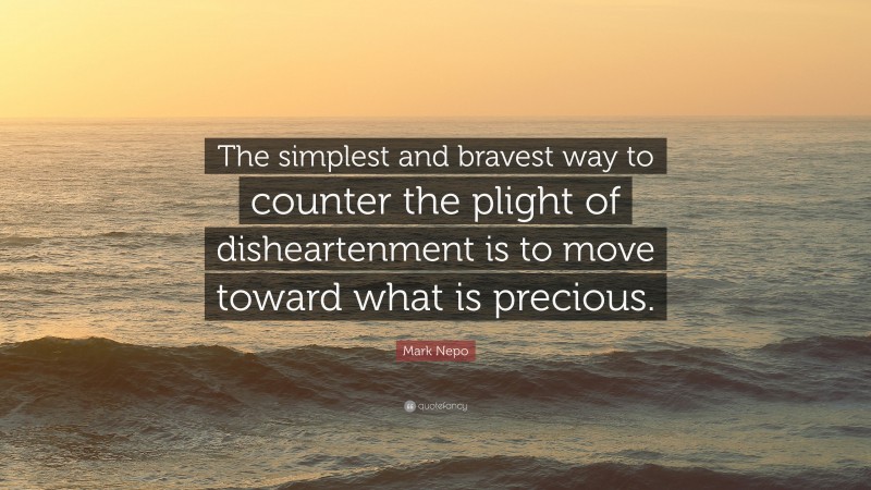 Mark Nepo Quote: “The simplest and bravest way to counter the plight of disheartenment is to move toward what is precious.”