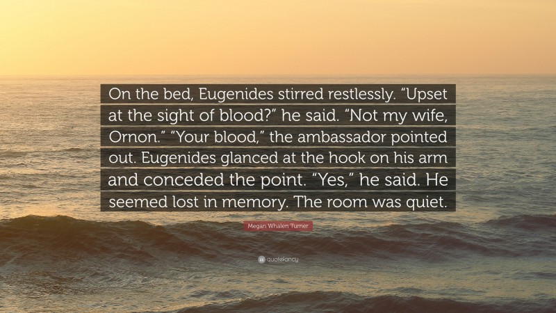 Megan Whalen Turner Quote: “On the bed, Eugenides stirred restlessly. “Upset at the sight of blood?” he said. “Not my wife, Ornon.” “Your blood,” the ambassador pointed out. Eugenides glanced at the hook on his arm and conceded the point. “Yes,” he said. He seemed lost in memory. The room was quiet.”