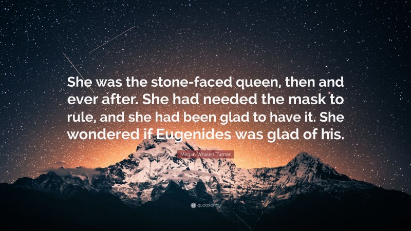 Megan Whalen Turner Quote: “She was the stone-faced queen, then and ever after. She had needed the mask to rule, and she had been glad to have it. She wondered if Eugenides was glad of his.”