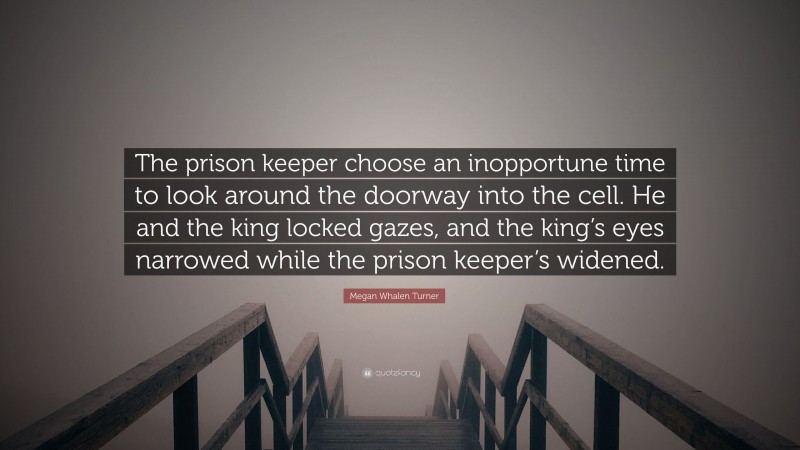 Megan Whalen Turner Quote: “The prison keeper choose an inopportune time to look around the doorway into the cell. He and the king locked gazes, and the king’s eyes narrowed while the prison keeper’s widened.”