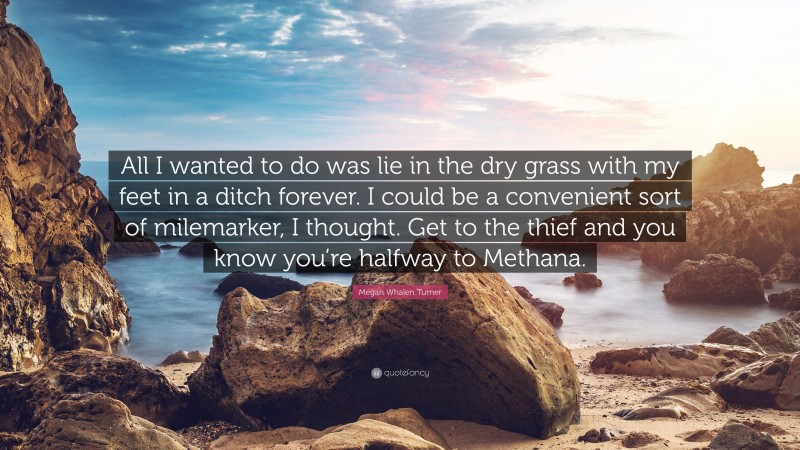 Megan Whalen Turner Quote: “All I wanted to do was lie in the dry grass with my feet in a ditch forever. I could be a convenient sort of milemarker, I thought. Get to the thief and you know you’re halfway to Methana.”
