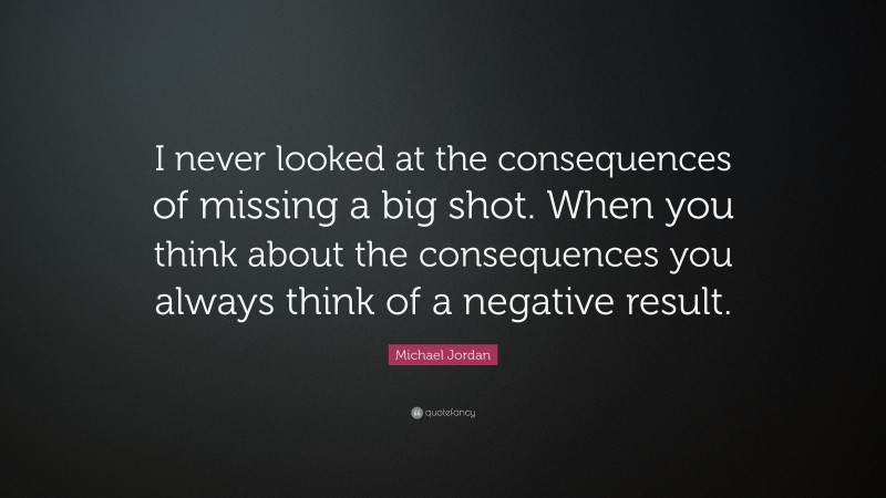 Michael Jordan Quote: “I never looked at the consequences of missing a big shot. When you think about the consequences you always think of a negative result.”