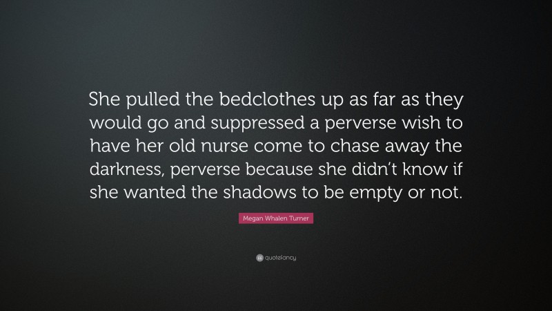 Megan Whalen Turner Quote: “She pulled the bedclothes up as far as they would go and suppressed a perverse wish to have her old nurse come to chase away the darkness, perverse because she didn’t know if she wanted the shadows to be empty or not.”