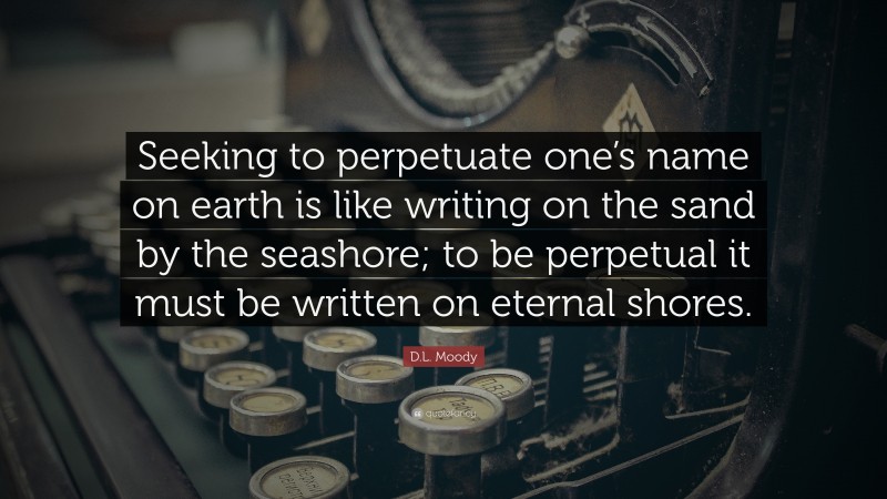 D.L. Moody Quote: “Seeking to perpetuate one’s name on earth is like writing on the sand by the seashore; to be perpetual it must be written on eternal shores.”