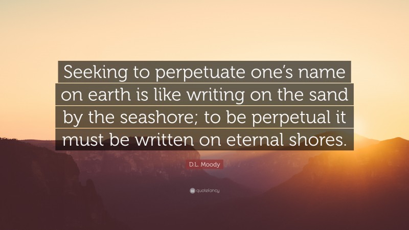 D.L. Moody Quote: “Seeking to perpetuate one’s name on earth is like writing on the sand by the seashore; to be perpetual it must be written on eternal shores.”