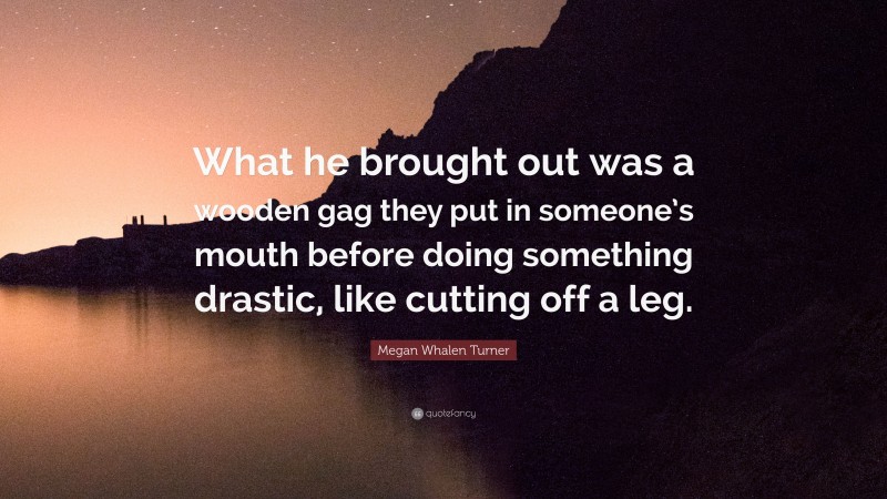 Megan Whalen Turner Quote: “What he brought out was a wooden gag they put in someone’s mouth before doing something drastic, like cutting off a leg.”