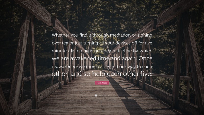 Mark Nepo Quote: “Whether you find it through mediation or sighing over tea or just turning all your devices off for five minutes, listening is an ancient lifeline by which we are awakened time and again. Once reawakened, we more easily find our way to each other, and so help each other live.”