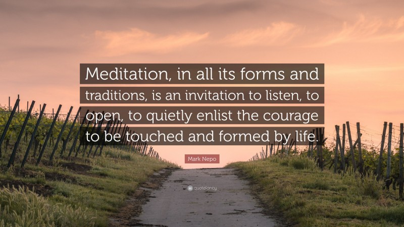 Mark Nepo Quote: “Meditation, in all its forms and traditions, is an invitation to listen, to open, to quietly enlist the courage to be touched and formed by life.”