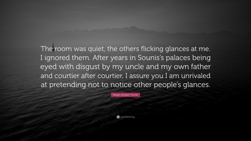 Megan Whalen Turner Quote: “The room was quiet, the others flicking glances at me. I ignored them. After years in Sounis’s palaces being eyed with disgust by my uncle and my own father and courtier after courtier, I assure you I am unrivaled at pretending not to notice other people’s glances.”