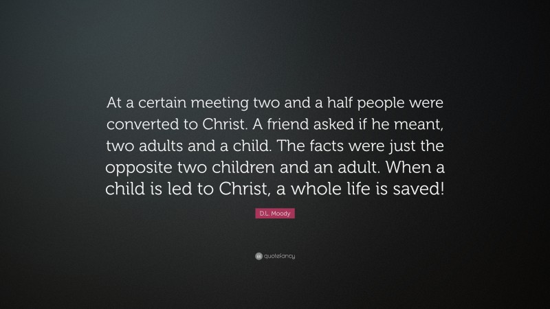 D.L. Moody Quote: “At a certain meeting two and a half people were converted to Christ. A friend asked if he meant, two adults and a child. The facts were just the opposite two children and an adult. When a child is led to Christ, a whole life is saved!”