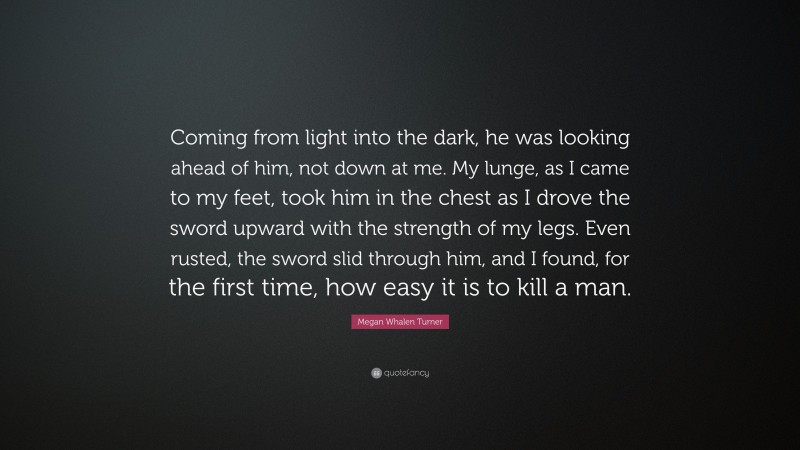 Megan Whalen Turner Quote: “Coming from light into the dark, he was looking ahead of him, not down at me. My lunge, as I came to my feet, took him in the chest as I drove the sword upward with the strength of my legs. Even rusted, the sword slid through him, and I found, for the first time, how easy it is to kill a man.”