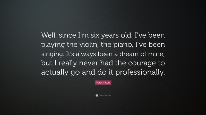 Paris Hilton Quote: “Well, since I’m six years old, I’ve been playing the violin, the piano, I’ve been singing. It’s always been a dream of mine, but I really never had the courage to actually go and do it professionally.”