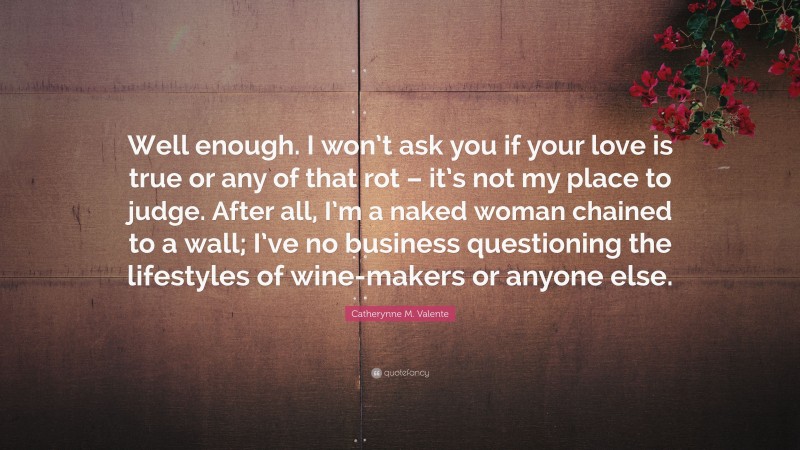 Catherynne M. Valente Quote: “Well enough. I won’t ask you if your love is true or any of that rot – it’s not my place to judge. After all, I’m a naked woman chained to a wall; I’ve no business questioning the lifestyles of wine-makers or anyone else.”