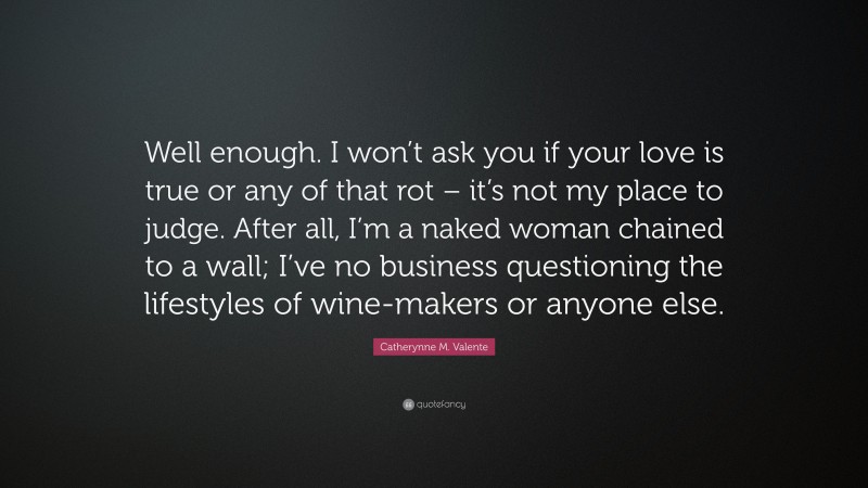 Catherynne M. Valente Quote: “Well enough. I won’t ask you if your love is true or any of that rot – it’s not my place to judge. After all, I’m a naked woman chained to a wall; I’ve no business questioning the lifestyles of wine-makers or anyone else.”