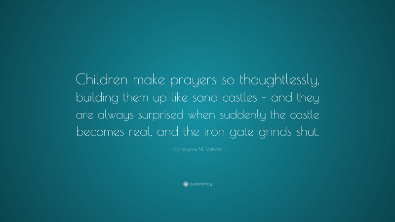 Catherynne M. Valente Quote: “Children make prayers so thoughtlessly, building them up like sand castles – and they are always surprised when suddenly the castle becomes real, and the iron gate grinds shut.”