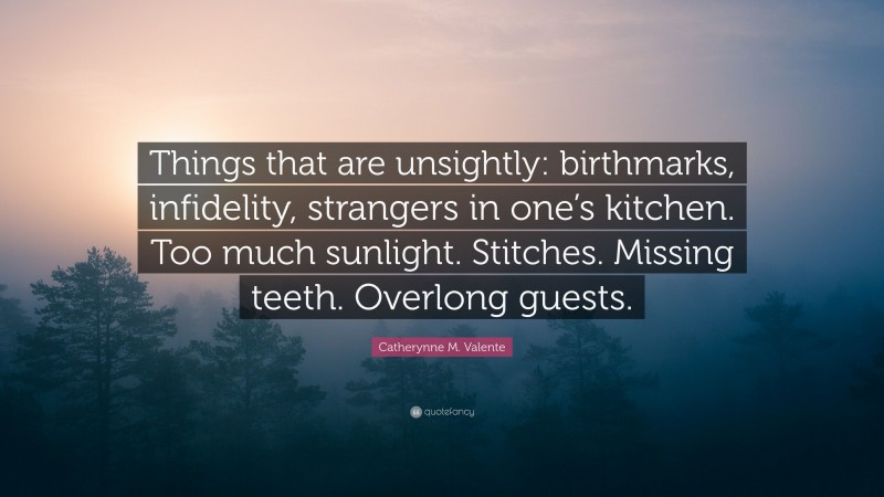 Catherynne M. Valente Quote: “Things that are unsightly: birthmarks, infidelity, strangers in one’s kitchen. Too much sunlight. Stitches. Missing teeth. Overlong guests.”