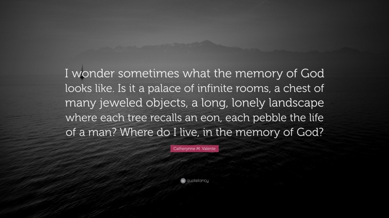 Catherynne M. Valente Quote: “I wonder sometimes what the memory of God looks like. Is it a palace of infinite rooms, a chest of many jeweled objects, a long, lonely landscape where each tree recalls an eon, each pebble the life of a man? Where do I live, in the memory of God?”