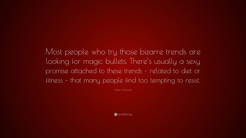 Jillian Michaels Quote: “Most people who try those bizarre trends are looking for magic bullets. There’s usually a sexy promise attached to these trends – related to diet or fitness – that many people find too tempting to resist.”