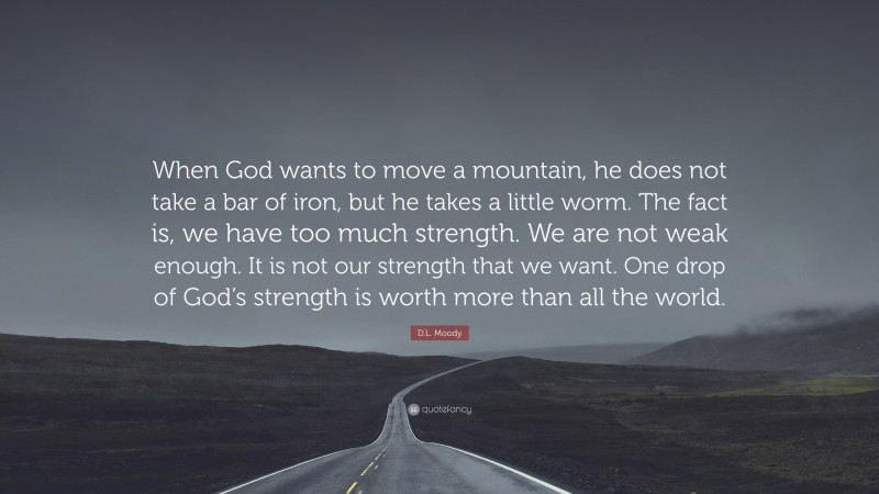 D.L. Moody Quote: “When God wants to move a mountain, he does not take a bar of iron, but he takes a little worm. The fact is, we have too much strength. We are not weak enough. It is not our strength that we want. One drop of God’s strength is worth more than all the world.”