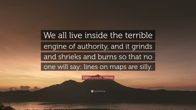 Catherynne M. Valente Quote: “We all live inside the terrible engine of authority, and it grinds and shrieks and burns so that no one will say: lines on maps are silly.”