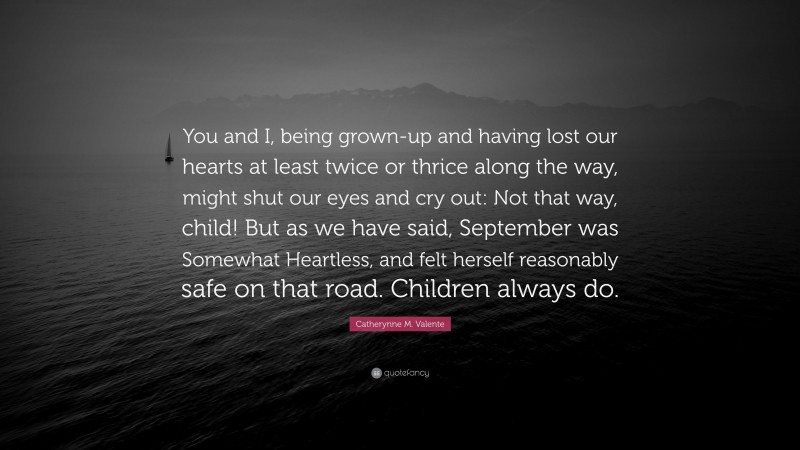 Catherynne M. Valente Quote: “You and I, being grown-up and having lost our hearts at least twice or thrice along the way, might shut our eyes and cry out: Not that way, child! But as we have said, September was Somewhat Heartless, and felt herself reasonably safe on that road. Children always do.”