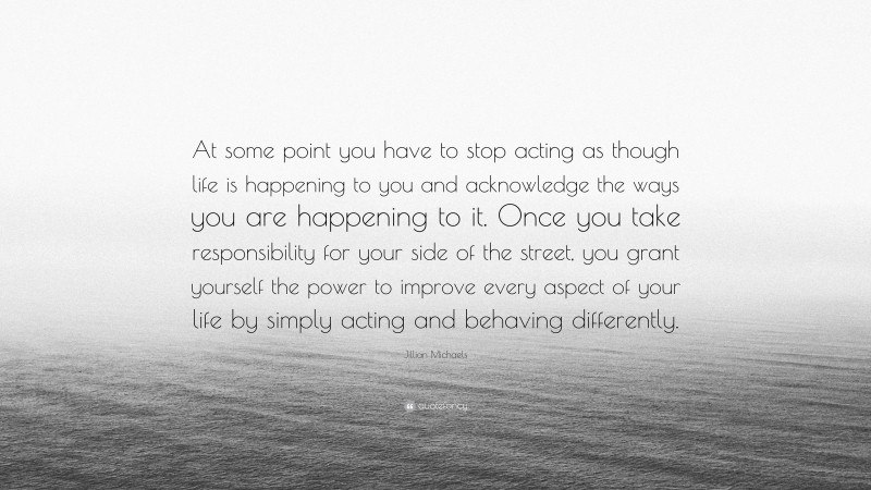 Jillian Michaels Quote: “At some point you have to stop acting as though life is happening to you and acknowledge the ways you are happening to it. Once you take responsibility for your side of the street, you grant yourself the power to improve every aspect of your life by simply acting and behaving differently.”