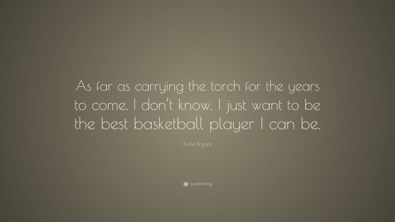 Kobe Bryant Quote: “As far as carrying the torch for the years to come, I don’t know. I just want to be the best basketball player I can be.”