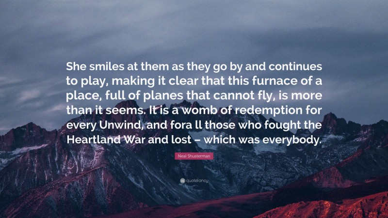 Neal Shusterman Quote: “She smiles at them as they go by and continues to play, making it clear that this furnace of a place, full of planes that cannot fly, is more than it seems. It is a womb of redemption for every Unwind, and fora ll those who fought the Heartland War and lost – which was everybody.”