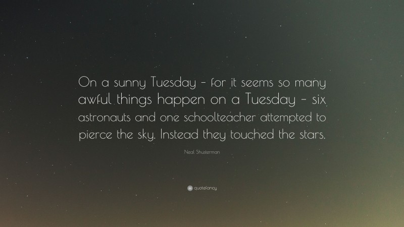 Neal Shusterman Quote: “On a sunny Tuesday – for it seems so many awful things happen on a Tuesday – six astronauts and one schoolteacher attempted to pierce the sky. Instead they touched the stars.”