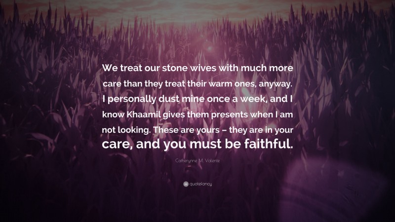 Catherynne M. Valente Quote: “We treat our stone wives with much more care than they treat their warm ones, anyway. I personally dust mine once a week, and I know Khaamil gives them presents when I am not looking. These are yours – they are in your care, and you must be faithful.”
