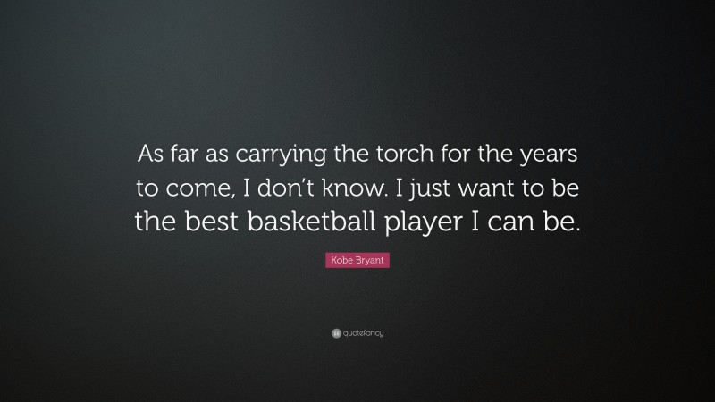 Kobe Bryant Quote: “As far as carrying the torch for the years to come, I don’t know. I just want to be the best basketball player I can be.”