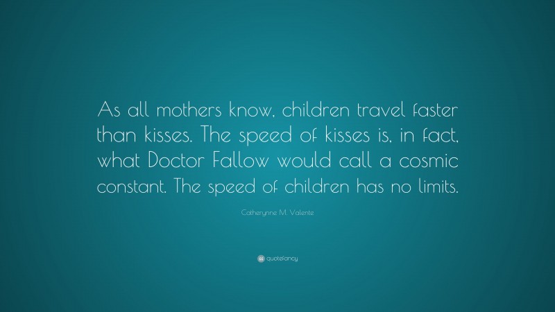 Catherynne M. Valente Quote: “As all mothers know, children travel faster than kisses. The speed of kisses is, in fact, what Doctor Fallow would call a cosmic constant. The speed of children has no limits.”