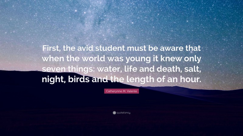 Catherynne M. Valente Quote: “First, the avid student must be aware that when the world was young it knew only seven things: water, life and death, salt, night, birds and the length of an hour.”