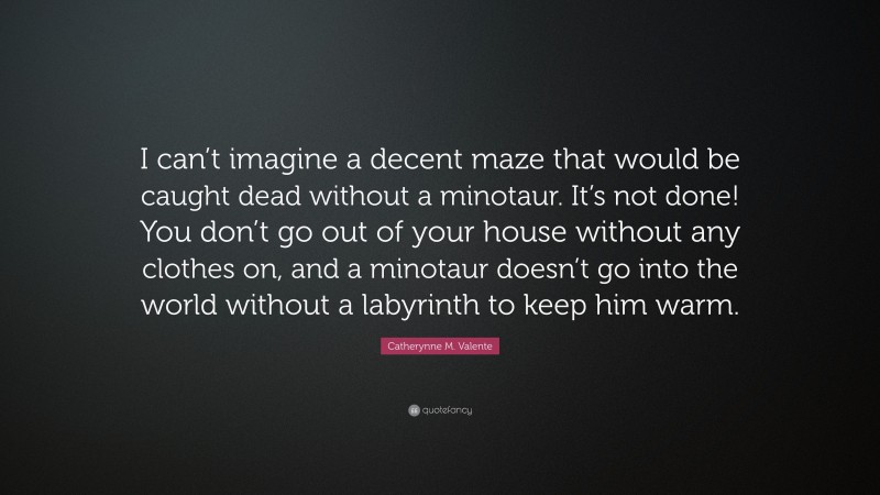 Catherynne M. Valente Quote: “I can’t imagine a decent maze that would be caught dead without a minotaur. It’s not done! You don’t go out of your house without any clothes on, and a minotaur doesn’t go into the world without a labyrinth to keep him warm.”