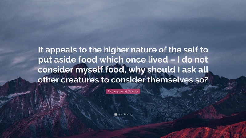 Catherynne M. Valente Quote: “It appeals to the higher nature of the self to put aside food which once lived – I do not consider myself food, why should I ask all other creatures to consider themselves so?”