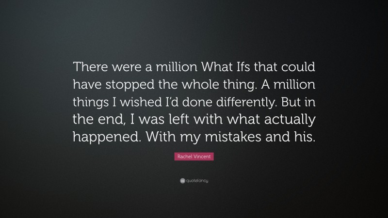 Rachel Vincent Quote: “There were a million What Ifs that could have stopped the whole thing. A million things I wished I’d done differently. But in the end, I was left with what actually happened. With my mistakes and his.”