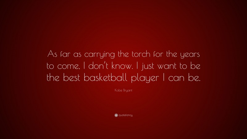 Kobe Bryant Quote: “As far as carrying the torch for the years to come, I don’t know. I just want to be the best basketball player I can be.”