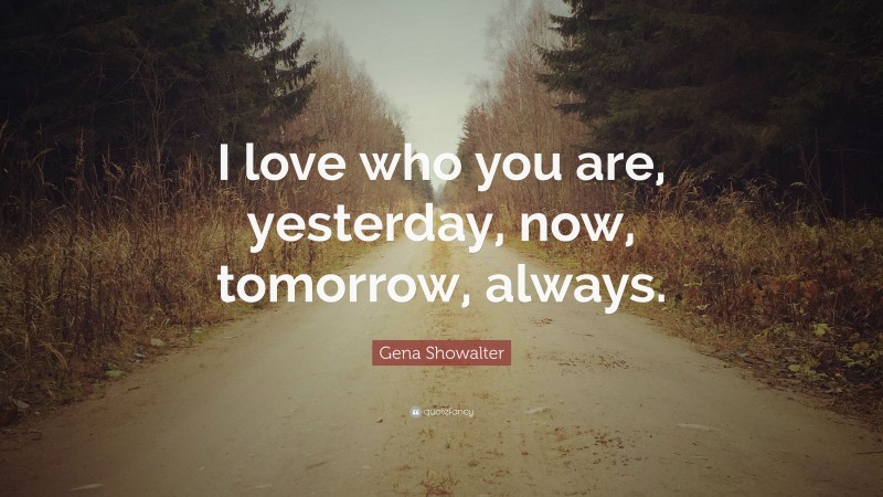 Gena Showalter Quote: “I love who you are, yesterday, now, tomorrow, always.”