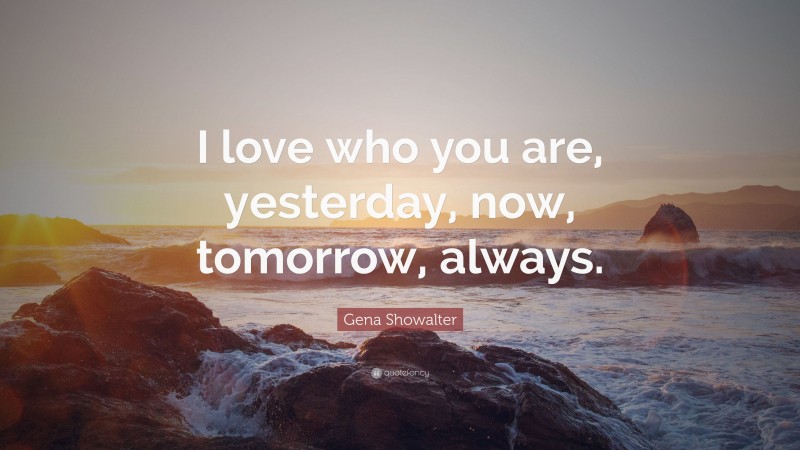 Gena Showalter Quote: “I love who you are, yesterday, now, tomorrow, always.”