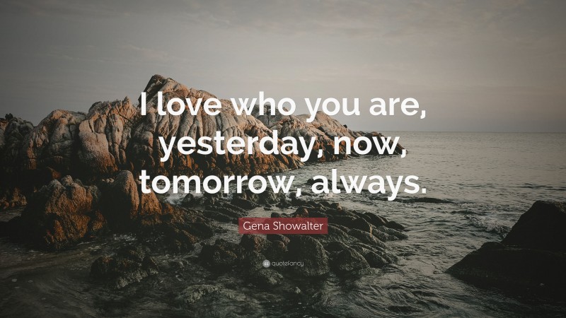 Gena Showalter Quote: “I love who you are, yesterday, now, tomorrow, always.”
