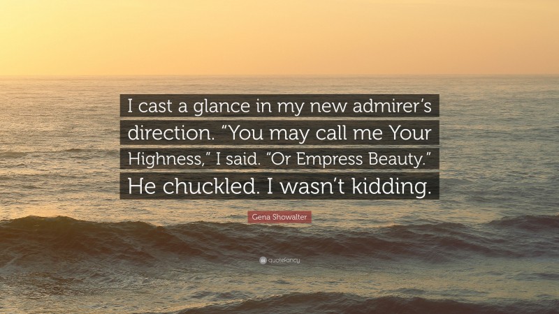 Gena Showalter Quote: “I cast a glance in my new admirer’s direction. “You may call me Your Highness,” I said. “Or Empress Beauty.” He chuckled. I wasn’t kidding.”