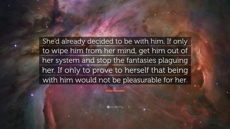 Gena Showalter Quote: “She’d already decided to be with him. If only to wipe him from her mind, get him out of her system and stop the fantasies plaguing her. If only to prove to herself that being with him would not be pleasurable for her.”