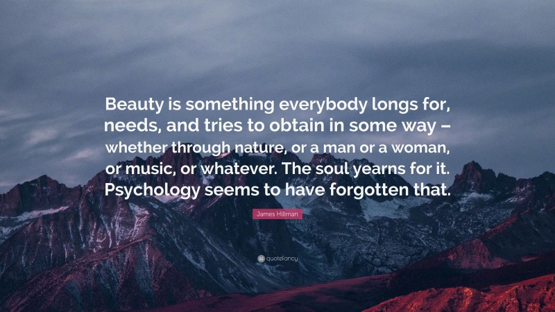 James Hillman Quote: “Beauty is something everybody longs for, needs, and tries to obtain in some way – whether through nature, or a man or a woman, or music, or whatever. The soul yearns for it. Psychology seems to have forgotten that.”