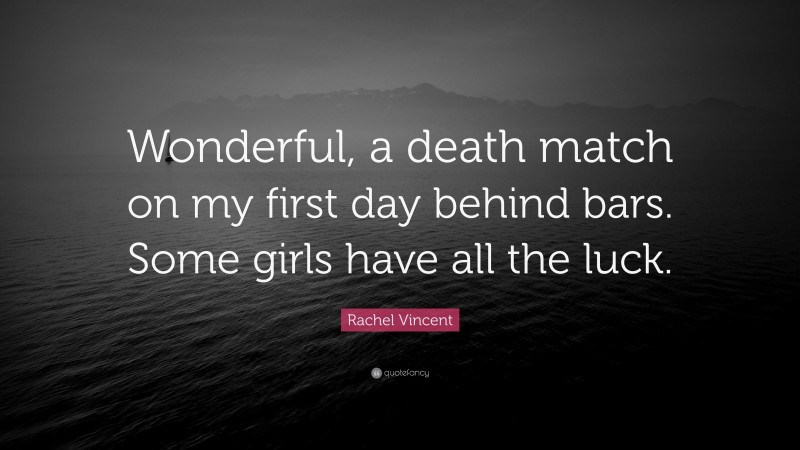 Rachel Vincent Quote: “Wonderful, a death match on my first day behind bars. Some girls have all the luck.”