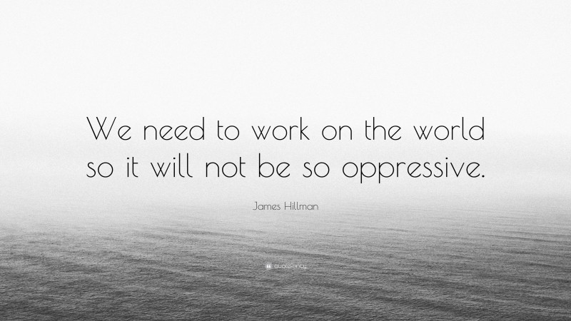 James Hillman Quote: “We need to work on the world so it will not be so oppressive.”